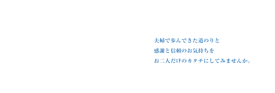 夫婦で歩んできた道のりと感謝と信頼のお気持ちをお二人だけのカタチにしてみませんか。
