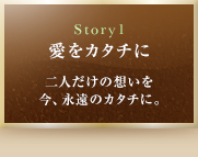 Story1　愛をカタチに　二人だけの想いを今、永遠のカタチに。