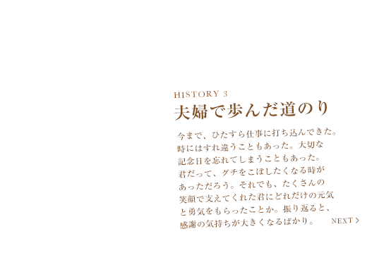 HISTORY 3　夫婦で歩んだ道のり　今まで、ひたすら仕事に打ち込んできた。時にはすれ違うこともあった。大切な記念日を忘れてしまうこともあった。君だって、グチをこぼしたくなる時があっただろう。それでも、たくさんの笑顔で支えてくれた君にどれだけの元気と勇気をもらったことか。振り返ると、感謝の気持ちが大きくなるばかり。