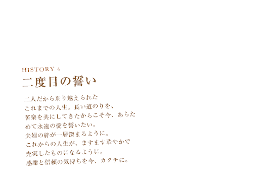 HISTORY 4　二度目の誓い　二人だから乗り越えられたこれまでの人生。長い道のりを、苦楽を共にしてきたからこそ今、あらためて永遠の愛を誓いたい。夫婦の絆が一層深まるように。これからの人生が、ますます華やかで充実したものになるように。感謝と信頼の気持ちを今、カタチに。