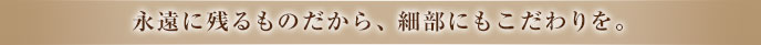 永遠に残るものだから、細部にもこだわりを。