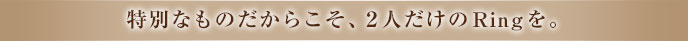 特別なものだからこそ、2人だけのRingを。