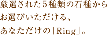 厳選された5種類の石種からお選びいただける、あなただけの「Ring」。