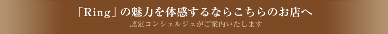 「Ring」の魅力を体感するならこちらのお店へ　認定コンシェルジュがご案内いたします