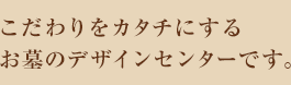 こだわりをカタチにするお墓のデザインセンターです。