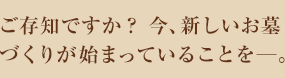 ご存知ですか？ 今、新しいお墓づくりが始まっていることを。